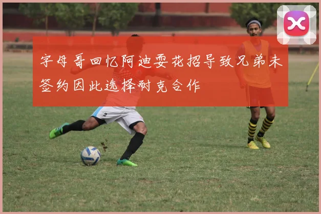 字母哥回忆阿迪耍花招导致兄弟未签约因此选择耐克合作