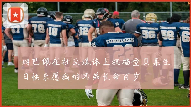姆巴佩在社交媒体上祝福登贝莱生日快乐愿我的兄弟长命百岁