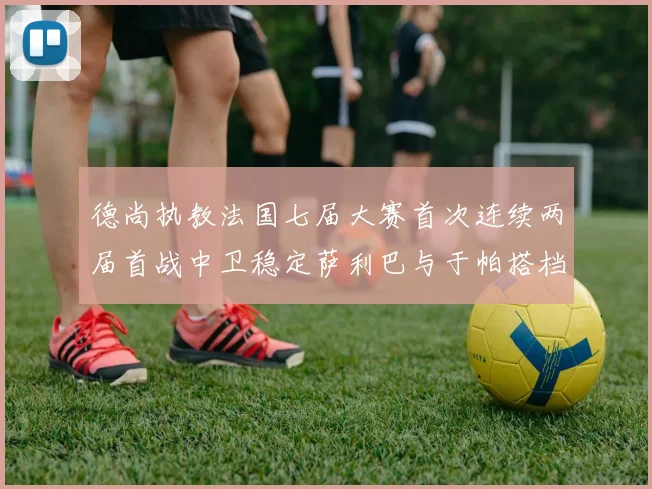 德尚执教法国七届大赛首次连续两届首战中卫稳定萨利巴与于帕搭档