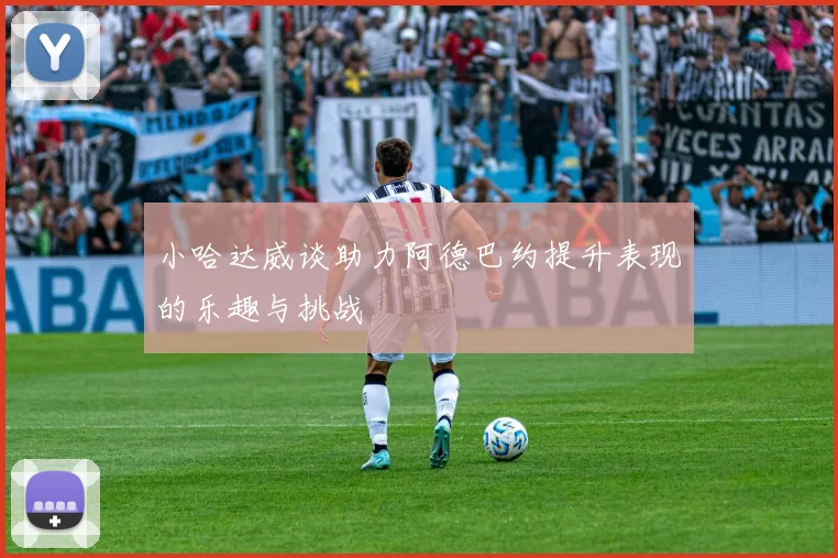小哈达威谈助力阿德巴约提升表现的乐趣与挑战