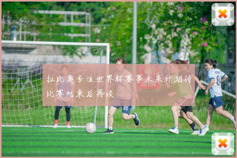 拉比奥专注世界杯赛事未来计划待比赛结束后再谈