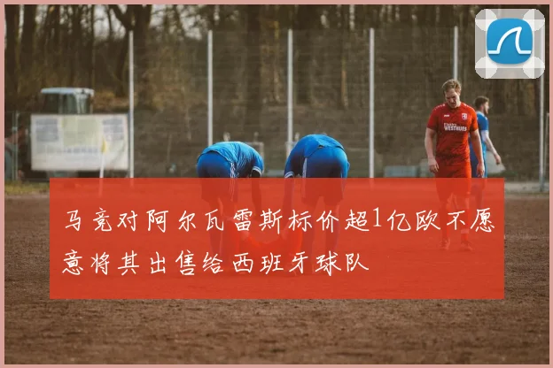 马竞对阿尔瓦雷斯标价超1亿欧不愿意将其出售给西班牙球队