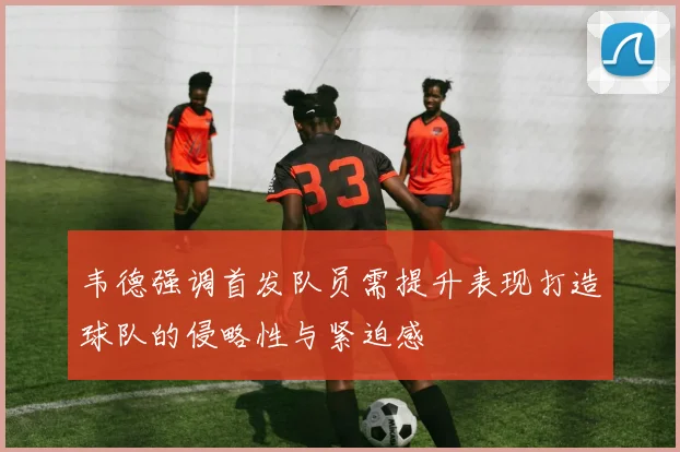 韦德强调首发队员需提升表现打造球队的侵略性与紧迫感